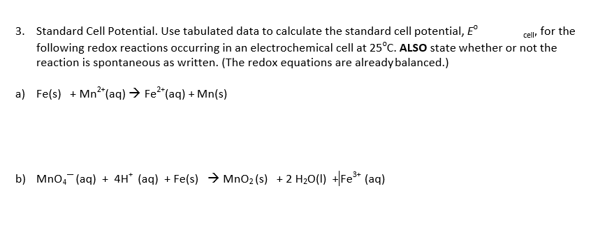 Standard Cell Potential. Use tabulated data to calculate the standard cell potential, E°
following redox reactions occurring in an electrochemical cell at 25°C. ALSO state whether or not the
reaction is spontaneous as written. (The redox equations are alreadybalanced.)
for the
3.
a) Fe(s) Mn2(aq) Fe2 (aq)+ Mn(s)
b) Mno (aq)4H (aq)Fe(s) MnO2(s) 2 H20(U) Fe (aq)
