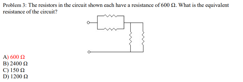 Problem 3: The resistors in the circuit shown each have a resistance of 600 2. What is the equivalent
resistance of the circuit?
A) 600 Q
B) 2400 2
C) 150 N
D) 1200 Q
