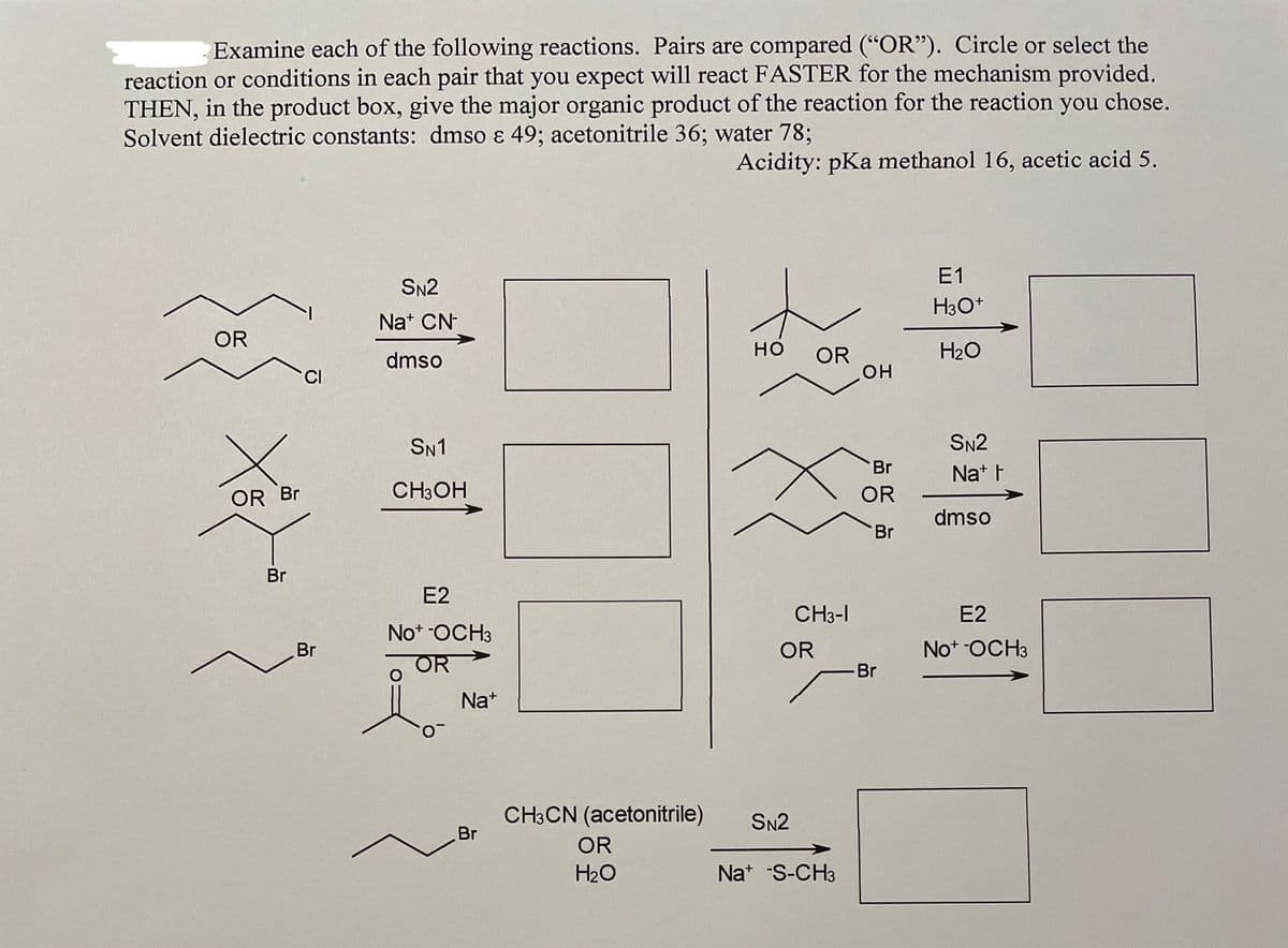 Examine each of the following reactions. Pairs are compared (“OR"). Circle or select the
reaction or conditions in each pair that you expect will react FASTER for the mechanism provided.
THEN, in the product box, give the major organic product of the reaction for the reaction you chose.
Solvent dielectric constants: dmso ɛ 49; acetonitrile 36; water 78;
Acidity: pKa methanol 16, acetic acid 5.
E1
SN2
H3O+
Nat CN-
OR
но
H20
dmso
OR
CI
но
SN1
SN2
Br
Nat F
OR Br
CH3OH
OR
dmso
Br
Br
E2
CH3-I
E2
Not -OCH3
Br
OR
Not -OCH3
OR
-Br
Na+
CH3CN (acetonitrile)
Br
SN2
OR
H20
Nat -S-CH3
