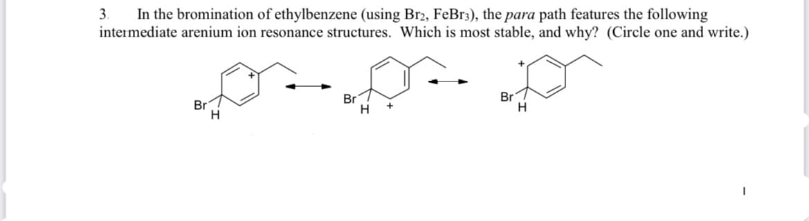 3.
In the bromination of ethylbenzene (using Br2, FeBr3), the para path features the following
intermediate arenium ion resonance structures. Which is most stable, and why? (Circle one and write.)
Br
Br
Br
H
