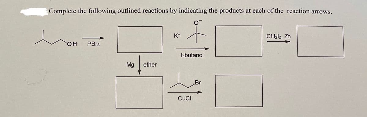 Complete the following outlined reactions by indicating the products at each of the reaction arrows.
K*
CH22, Zn
он
PBr3
t-butanol
Mg
ether
Br
CuCI
