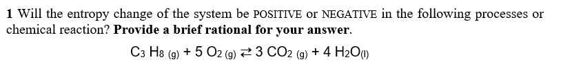 1 Will the entropy change of the system be POSITIVE or NEGATIVE in the following processes or
chemical reaction? Provide a brief rational for your answer
C3 H8 (g) + 5 O2 (g)
:3 CO2 (g) + 4 H2O(l)
