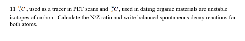 11 C, used as a tracer in PET scans and C, used in dating organic materials are unstable
isotopes of carbon. Calculate the N/Z ratio and write balanced spontaneous decay reactions for
both atoms.
