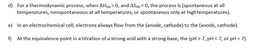 d)
For a thermodynamic process, when ΔΗsys > 0, and ΔSsys< 0, the process is (spontaneous at all
temperatures, nonspontaneous at all temperatures, or spontaneous only at hightemperatures)
e)
In an electrochemical cell, electrons always flow from the (anode, cathode) to the (anode, cathode)
f) At the equivalence point in a titration of a strong acid with a strong base, the (p>7, pH<7, or pH-7)
