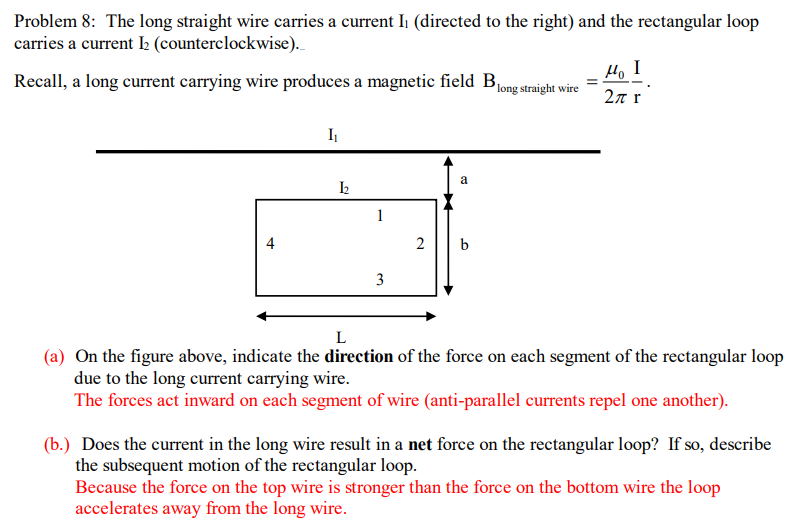 Problem 8: The long straight wire carries a current Ii (directed to the right) and the rectangular loop
carries a current 2 (counterclockwise).
H, I
Recall, a long current carrying wire produces a magnetic field B1ong straight wire
2n r
a
1
4
b
3
L
(a) On the figure above, indicate the direction of the force on each segment of the rectangular loop
due to the long current carrying wire.
The forces act inward on each segment of wire (anti-parallel currents repel one another).
(b.) Does the current in the long wire result in a net force on the rectangular loop? If so, describe
the subsequent motion of the rectangular loop.
Because the force on the top wire is stronger than the force on the bottom wire the loop
accelerates away from the long wire.
