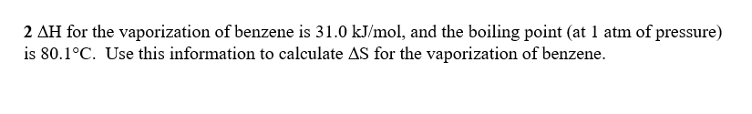 2 ΔΗ for the vaporization of benzene is 31.0 kJ/mol, and the boiling point (at atm of pressure)
is 80.1 °C. Use this information to calculate Δs for the vaporization of benzene.
