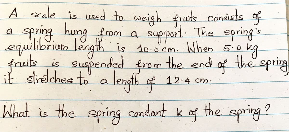 A scale is used to weigh fruts consists of
spring hung from a support. The spring's
equilibrium length is 10.0'cm. When 5.0
a.
kg
the spring
10.0cm.
fruitsis
is suspended from the end of
it streches to
' a length of 12-4 cm.
a length
What is the condant k of the spring ?
spring

