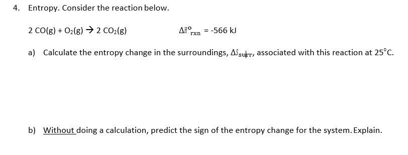 Entropy. Consider the reaction below.
2 CO(g)O2(g) 2 CO2(g)
a)
4.
ΔΙοχη -566 kJ
Calculate the entropy change in the surroundings,a,+r, associated with this reaction at 25°C.
b)
Without doing a calculation, predict the sign of the entropy change for the system. Explain
