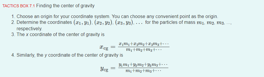 TACTICS BOX 7.1 Finding the center of gravity
1. Choose an origin for your coordinate system. You can choose any convenient point as the origin.
2. Determine the coordinates (x1, Y1), (x2, Y2), (x3, Y3), . . for the particles of mass m1, m2, m3, ..
respectively.
3. The x coordinate of the center of gravity is
Timi+¤2M2+X3M3+• · ·
mı+m2+m3+· .
X cg
4. Similarly, the y coordinate of the center of gravity is
Y1mı+Y½m2+YzM3+· · ·
mi+m2+m3+..
Ycg
