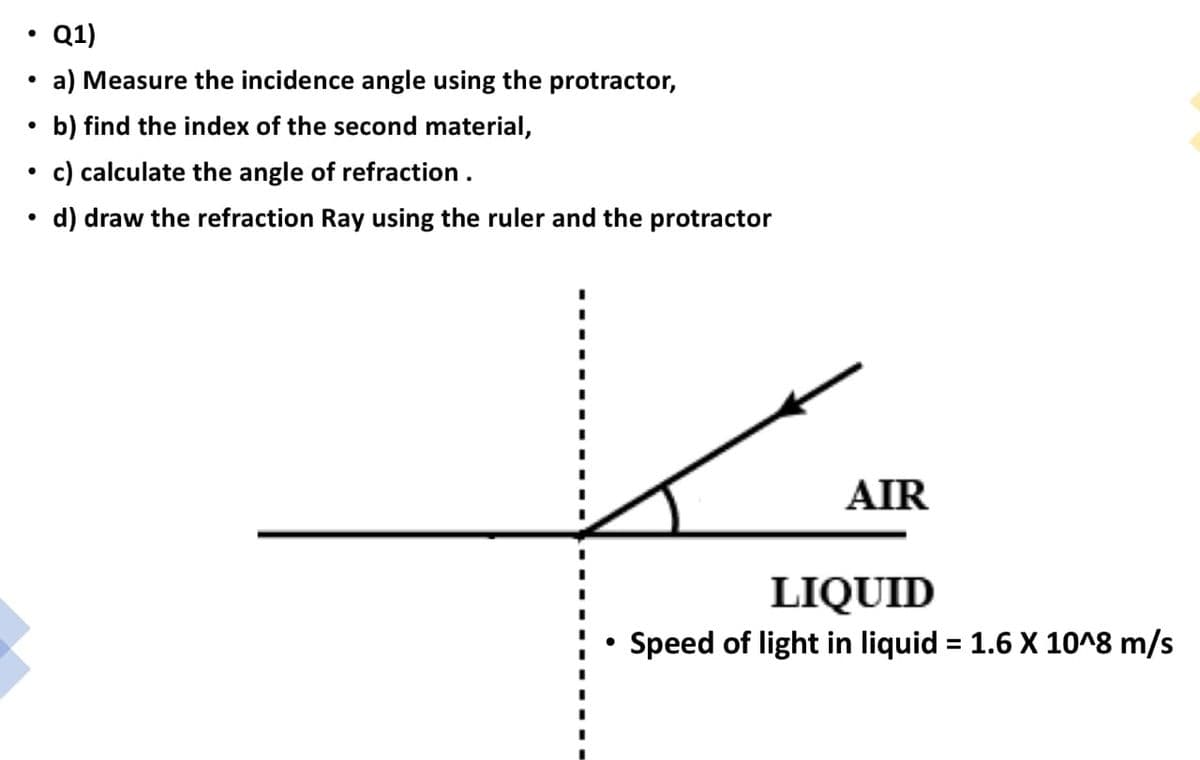 Q1)
a) Measure the incidence angle using the protractor,
b) find the index of the second material,
c) calculate the angle of refraction.
d) draw the refraction Ray using the ruler and the protractor
AIR
LIQUID
Speed of light in liquid = 1.6 X 10^8 m/s
%3D
