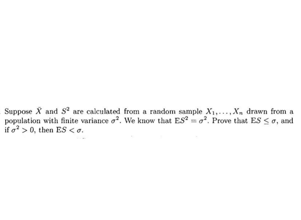 Suppose X and S2 are calculated from a random sample X₁,..., Xn drawn from a
population with finite variance o2. We know that ES2 = o². Prove that ES ≤ 0, and
if o2 > 0, then ES <o.