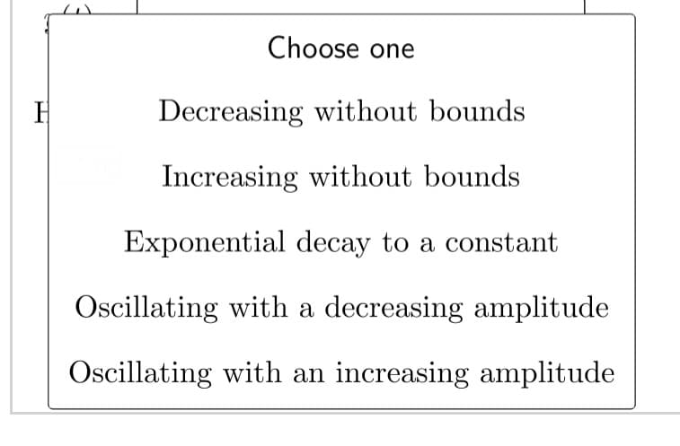 H
Choose one
Decreasing without bounds
Increasing without bounds
Exponential decay to a constant
Oscillating with a decreasing amplitude
Oscillating with an increasing amplitude