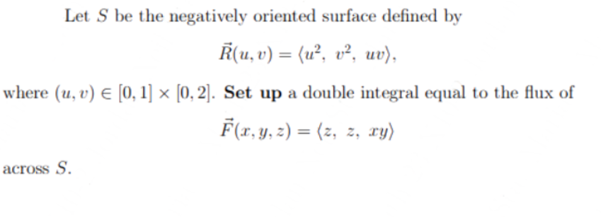 Let S be the negatively oriented surface defined by
R(u, v) = (u², v², uv),
where (u, v) € [0, 1] x [0, 2]. Set up a double integral equal to the flux of
F(x, y, z) = (z, z, xy)
across S.