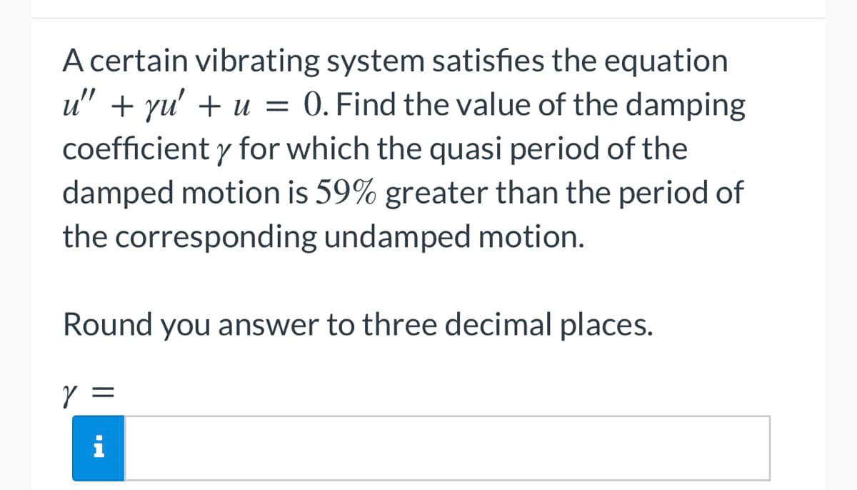 A certain vibrating system satisfies the equation
u" + yu' + u = 0. Find the value of the damping
coefficient y for which the quasi period of the
damped motion is 59% greater than the period of
the corresponding undamped motion.
Round you answer to three decimal places.
Y =
i