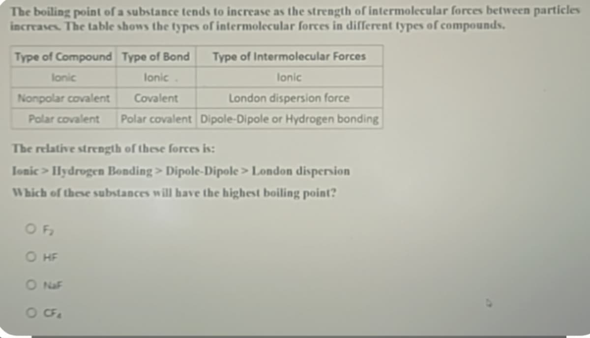 The boiling point of a substance tends to increase as the strength of intermolecular forces between particles
increases. The table shows the types of intermolecular forces in different types of compounds.
Type of Compound
lonic
Type of Bond
lonic.
Covalent
Type of Intermolecular Forces
Ionic
London dispersion force
Nonpolar covalent
Polar covalent Polar covalent Dipole-Dipole or Hydrogen bonding
OF₂
O HF
O NaF
O CF₂
The relative strength of these forces is:
Ionic > Hydrogen Bonding > Dipole-Dipole > London dispersion
Which of these substances will have the highest boiling point?