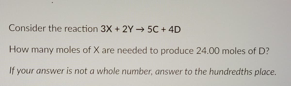 Consider the reaction 3X + 2Y→ 5C + 4D
How many moles of X are needed to produce 24.00 moles of D?
If your answer is not a whole number, answer to the hundredths place.