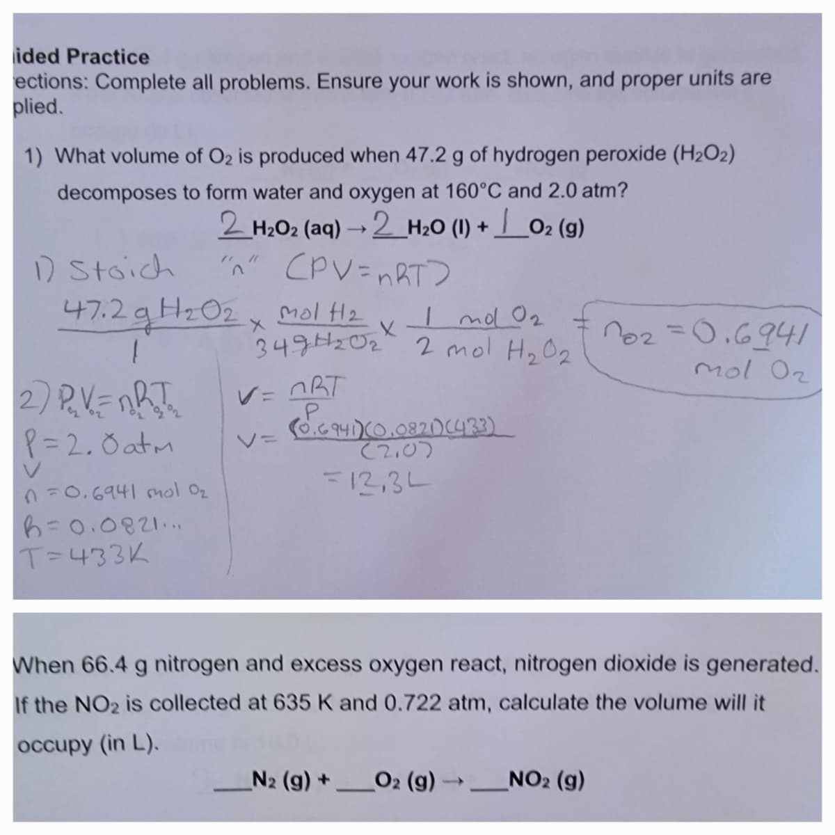 ided Practice
ections: Complete all problems. Ensure your work is shown, and proper units are
plied.
1) What volume of O2 is produced when 47.2 g of hydrogen peroxide (H₂O2)
decomposes to form water and oxygen at 160°C and 2.0 atm?
2_H2Oz (aq) — 2_H2O (I) + |_Oz (9)
02
"n" (PV=nRT?
1) Stoich
47.2 g H₂0₂
H2O2
1
2) P₁₂V=nRT₁₂
P=2.0 atm
n=0.6941 mol O₂
b=0.0821...
T=433K
mol H2
349H₂0₂² 2 mol H₂0₂
Inol 0₂
X
V=ORT
авт
V=
(0.6 941)(0.0821) (433)
(2.0)
=12,34
102=0.6941
mol O₂
When 66.4 g nitrogen and excess oxygen react, nitrogen dioxide is generated.
If the NO₂ is collected at 635 K and 0.722 atm, calculate the volume will it
occupy (in L).
_N2 (g) + O2 (g) → __NO2 (g)