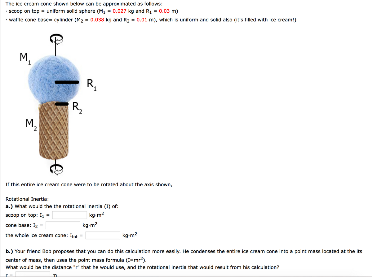 The ice cream cone shown below can be approximated as follows:
Scoop on top
uniform solid sphere (M1 = 0.027 kg and R1
= 0.03 m)
waffle cone base= cylinder (M2 = 0.038 kg and R2
= 0.01 m), which is uniform and solid also (it's filled with ice cream!)
M.
R,
R,
M.
'2
If this entire ice cream cone were to be rotated about the axis shown,
Rotational Inertia:
a.) What would the the rotational inertia (I) of:
scoop on top: I1
kg-m2
cone base: I, :
kg-m2
the whole ice cream cone: Itot
kg-m2
b.) Your friend Bob proposes that you can do this calculation more easily. He condenses the entire ice cream cone into a point mass located at the its
center of mass, then uses the point mass formula (I=mr2).
What would be the distance "r" that he would use, and the rotational inertia that would result from his calculation?
r =
