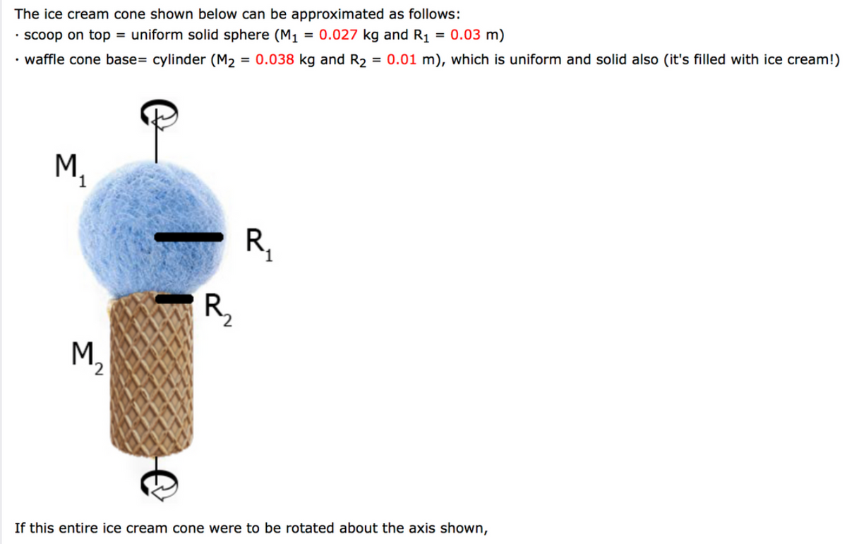 The ice cream cone shown below can be approximated as follows:
· scoop on top = uniform solid sphere (M1 = 0.027 kg and R1 = 0.03 m)
• waffle cone base= cylinder (M2 = 0.038 kg and R2 = 0.01 m), which is uniform and solid also (it's filled with ice cream!)
%3D
M,
R,
R,
M,
If this entire ice cream cone were to be rotated about the axis shown,
