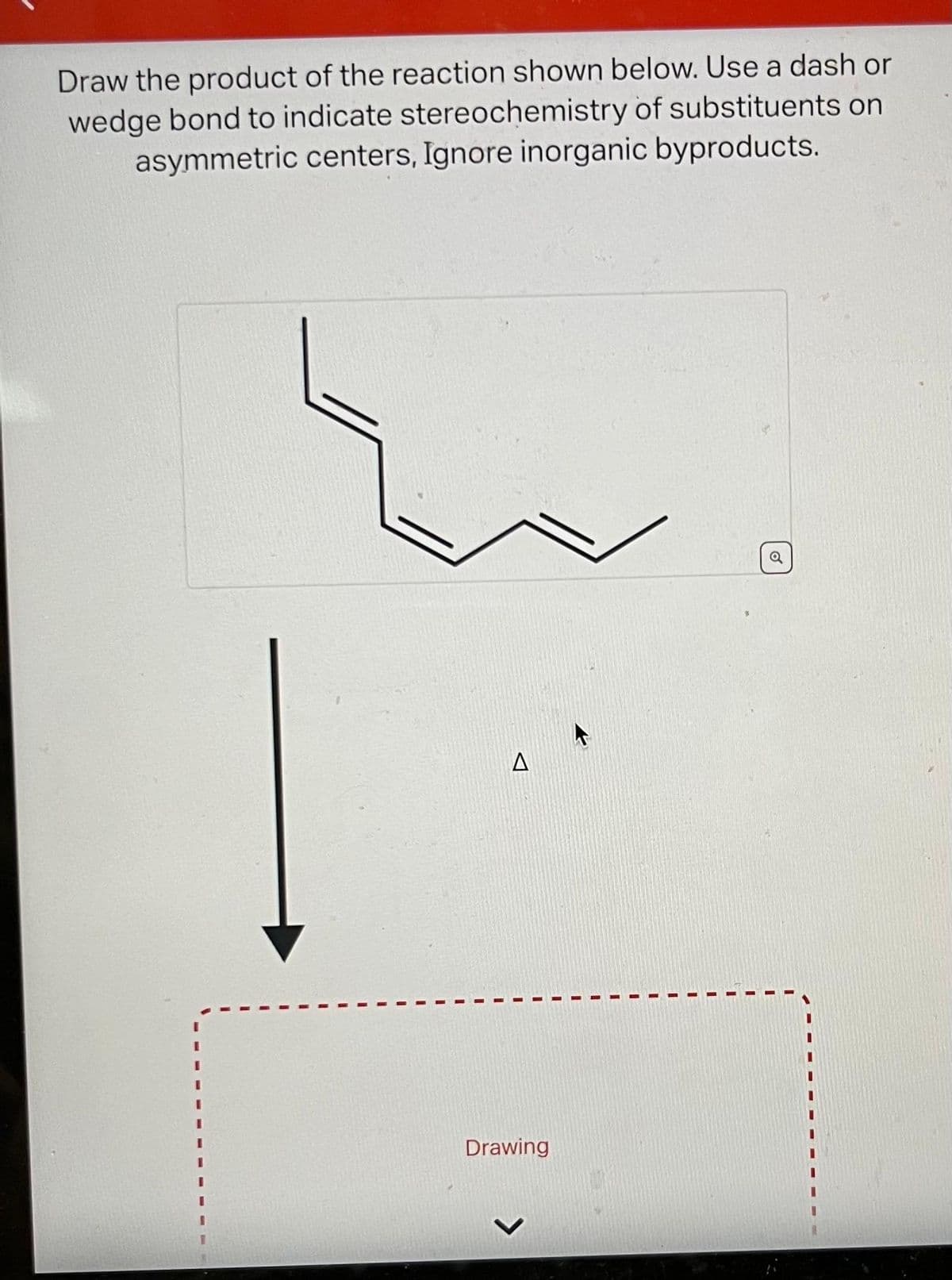 Draw the product of the reaction shown below. Use a dash or
wedge bond to indicate stereochemistry of substituents on
asymmetric centers, Ignore inorganic byproducts.
A
Drawing
o