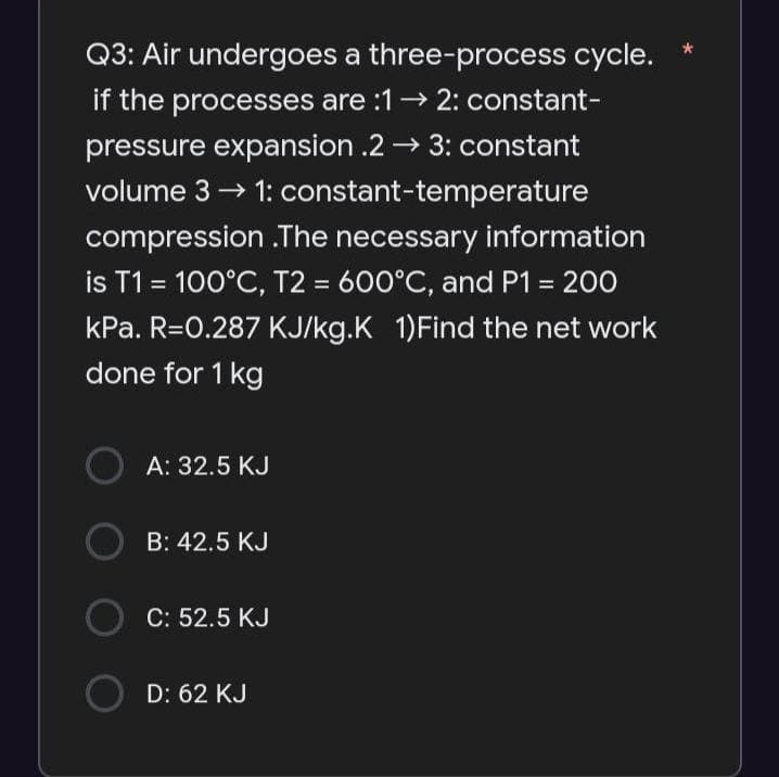 Q3: Air undergoes a three-process cycle.
if the processes are :1→ 2: constant-
pressure expansion .2→ 3: constant
volume 3 → 1: constant-temperature
compression .The necessary information
is T1 = 100°C, T2 = 600°C, and P1 = 200
kPa. R=0.287 KJ/kg.K 1)Find the net work
done for 1 kg
OA: 32.5 KJ
OB: 42.5 KJ
O C: 52.5 KJ
○ D: 62 KJ