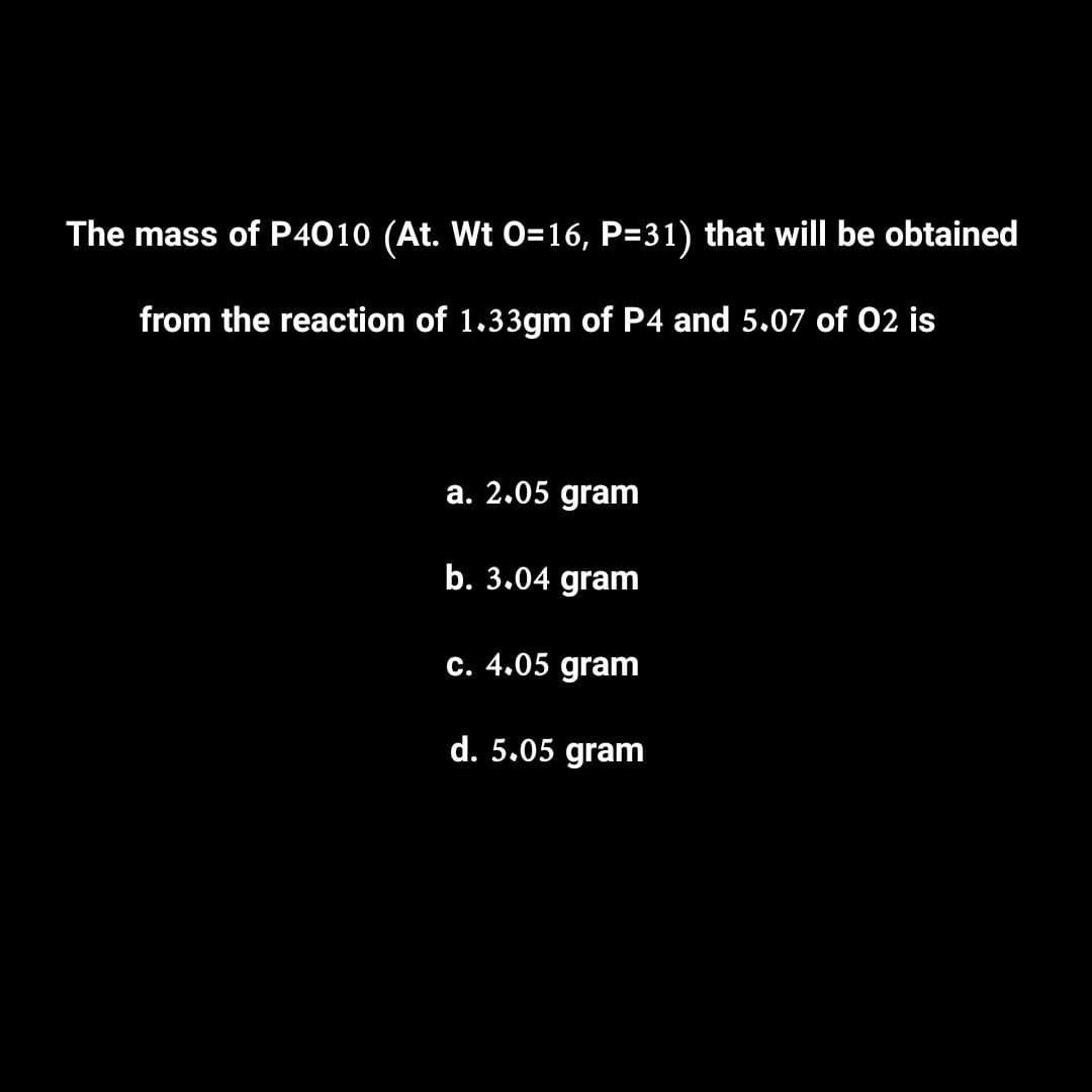 The mass of P4010 (At. Wt 0=16, P=31) that will be obtained
from the reaction of 1.33gm of P4 and 5.07 of 02 is
a. 2.05 gram
b. 3.04 gram
c. 4.05 gram
d. 5.05 gram
