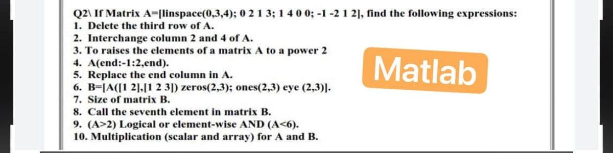 Q2\ If Matrix A=[linspace(0,3,4); 0 2 1 3; 1 4 0 0; -1 -2 1 2], find the following expressions:
1. Delete the third row of A.
Matlab
2. Interchange column 2 and 4 of A.
3. To raises the elements of a matrix A to a power 2
4. A(end:-1:2,end).
5. Replace the end column in A.
6. B=[A([1 2],[1 2 3]) zeros(2,3); ones(2,3) eye (2,3)].
7. Size of matrix B.
8. Call the seventh element in matrix B.
9. (A>2) Logical or element-wise AND (A<6).
10. Multiplication (scalar and array) for A and B.