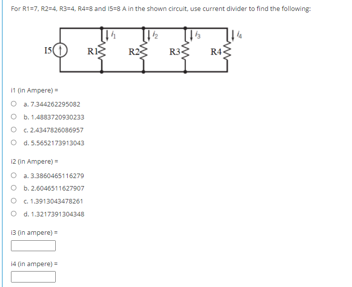 For R1=7, R2=4, R3=4, R4=8 and 15=8 A in the shown circuit, use current divider to find the following:
15
RK
R2<
R3
R4
i1 (in Ampere) =
O a. 7.344262295082
O b. 1.4883720930233
c. 2.4347826086957
O d. 5.5652173913043
i2 (in Ampere) =
a. 3.3860465116279
O b. 2.6046511627907
c. 1.3913043478261
O d. 1.3217391304348
13 (in ampere) =
14 (in ampere) =
