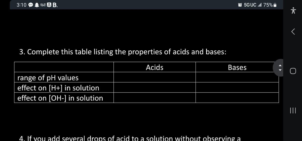 3:10
FEB.
3. Complete this table listing the properties of acids and bases:
Acids
range of pH values
effect on [H+] in solution
effect on [OH-] in solution
5G UC ll 75%
Bases
4. If you add several drops of acid to a solution without observing a
>•
U
=