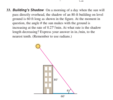 33. Building's Shadow On a morning of a day when the sun will
pass directly overhead, the shadow of an 80-ft building on level
ground is 60 ft long as shown in the figure. At the moment in
question, the angle 0 the sun makes with the ground is
increasing at the rate of 0.27/min. At what rate is the shadow
length decreasing? Express your answer in in./min, to the
nearest tenth. (Remember to use radians.)
80'
60'

