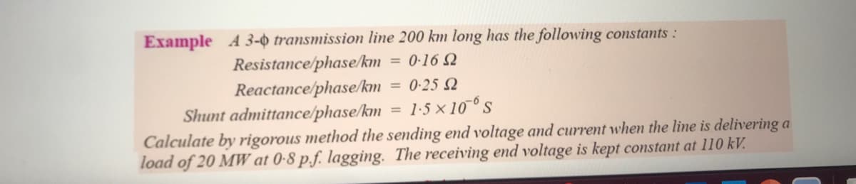 Example A 3-0 transmission line 200 km long has the following constants :
Resistance/phase/km = 0-16
Reactance/phase/km = 0-25 N
Shunt admittance/phase/km
= 1:5 x 10 ° S
Calculate by rigorous method the sending end voltage and current when the line is delivering a
load of 20 MW at 0-8 p.f. lagging. The receiving end voltage is kept constant at 110 kV.
