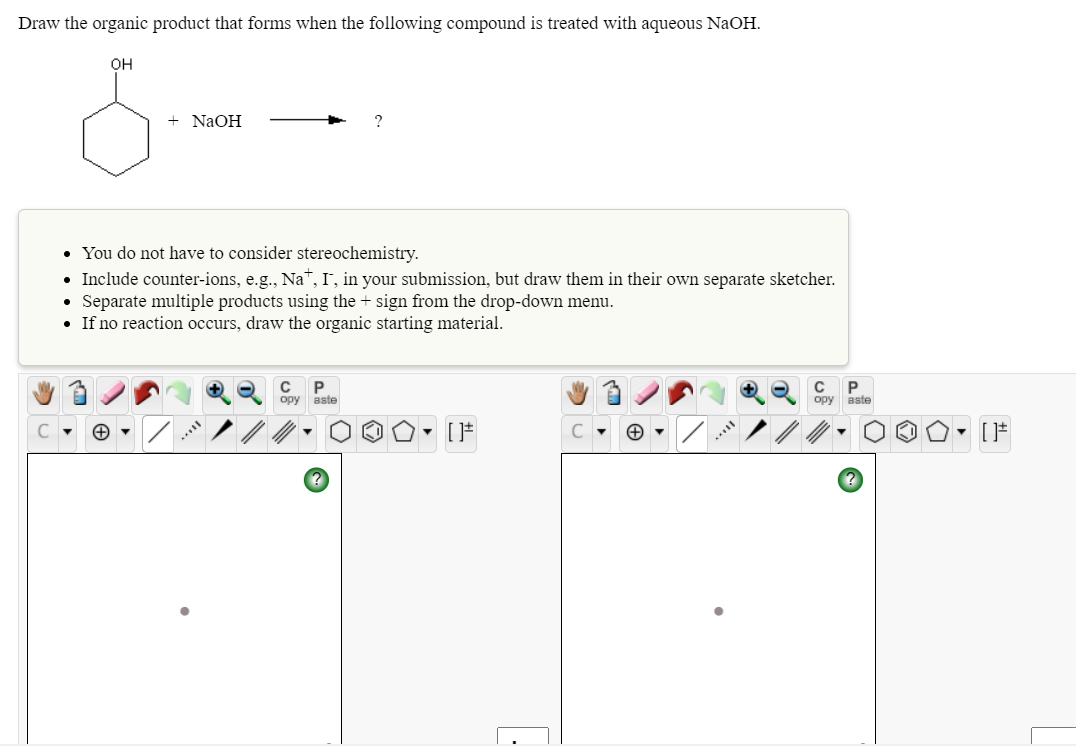 Draw the organic product that forms when the following compound is treated with aqueous NaOH.
он
+ NaOH
• You do not have to consider stereochemistry.
• Include counter-ions, e.g., Na™, I', in your submission, but draw them in their own separate sketcher.
Separate multiple products using the + sign from the drop-down menu.
• If no reaction occurs, draw the organic starting material.
ору
aste
opy aste
