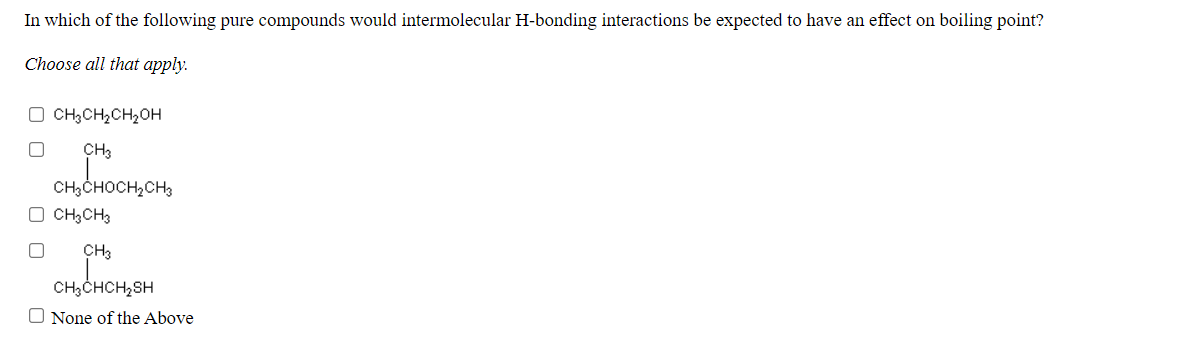 In which of the following pure compounds would intermolecular H-bonding interactions be expected to have an effect on boiling point?
Choose all that apply.
O CH;CH,CH2OH
CH3
CH3CHOCH,CH3
O CH3CH3
CH3
CH3CHCH,SH
O None of the Above
O O
