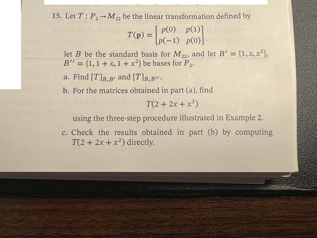 DERM
15. Let T: P₂M22 be the linear transformation defined by
T(p) = -
p(0) p(1)]
P(-1)
let B be the standard basis for M22, and let B' = {1, x, x²},
B" = {1,1 + x, 1 + x2} be bases for P2.
a. Find [T]B, B and [T]B,B".
b. For the matrices obtained in part (a), find
T(2 + 2x + x²)
using the three-step procedure illustrated in Example 2.
c. Check the results obtained in part (b) by computing
T(2 + 2x + x²) directly.