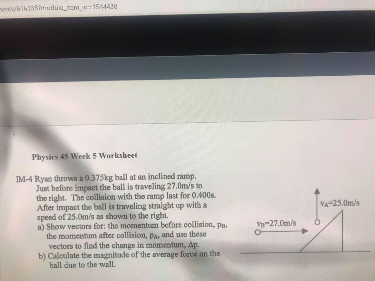 nents/616338?module_item_id=1544438
Physics 45 Week 5 Worksheet
IM-4 Ryan throws a 0.375kg ball at an inclined ramp.
Just before impact the ball is traveling 27.0m/s to
the right. The collision with the ramp last for 0.400s.
After impact the ball is traveling straight up with a
speed of 25.0m/s as shown to the right.
a) Show vectors for; the momentum before collision, pB,
the momentum after collision, PA, and use these
vectors to find the change in momentum, Ap.
b) Calculate the magnitude of the average force on the
ball due to the wall.
VA 25.0m/s
VB-27.0m/s
