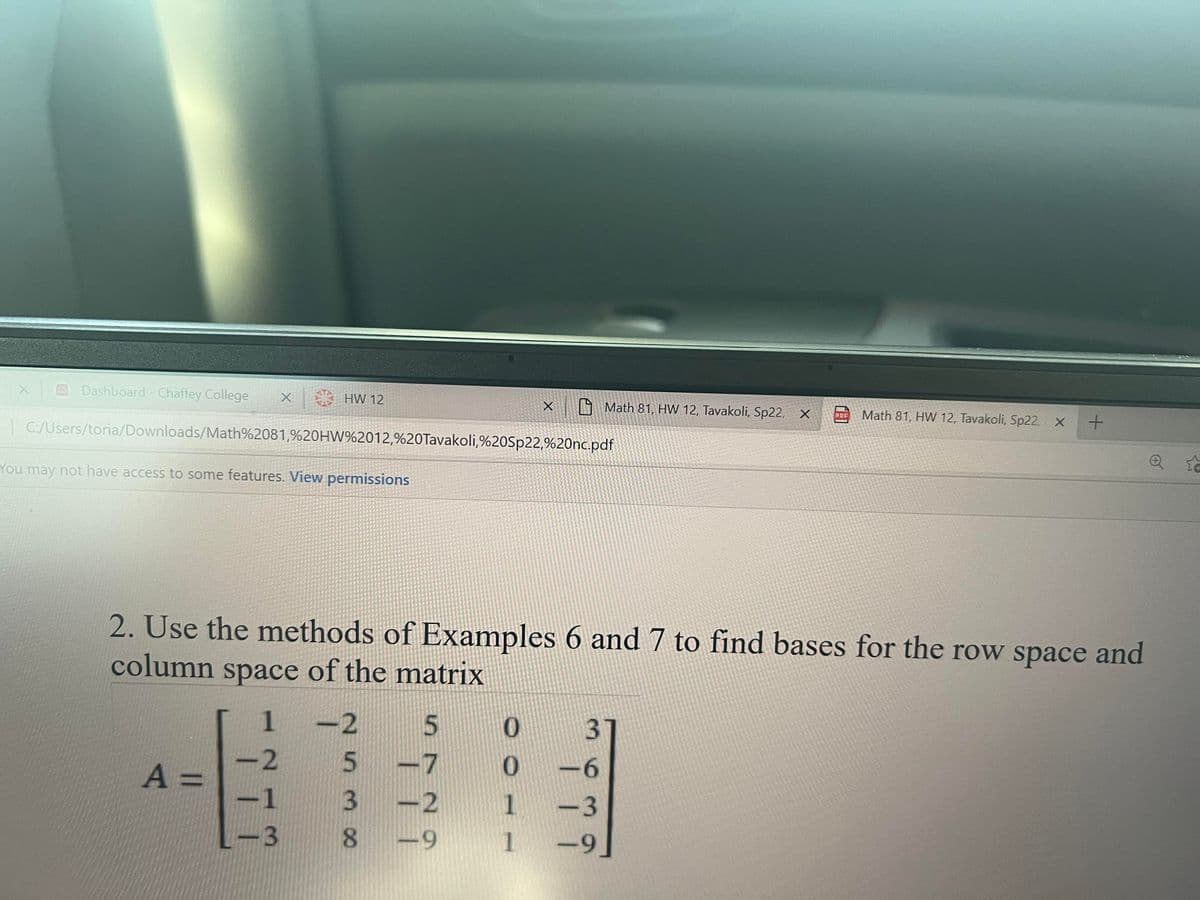 Dashboard- Chaffey College
HW 12
A Math 81, HW 12, Tavakoli, Sp22, X
Math 81, HW 12, Tavakoli, Sp22, X
PDF
| C:/Users/toria/Downloads/Math%2081,9%20HW%2012,%20Tavakoli,%20Sp22,%20nc.pdf
You may not have access to some features. View permissions
2. Use the methods of Examples 6 and 7 to find bases for the row space and
column space of the matrix
-2
3)
A =
-2
-6
-1
3.
-2
1
-3
-3
-9
1
-9
n72
