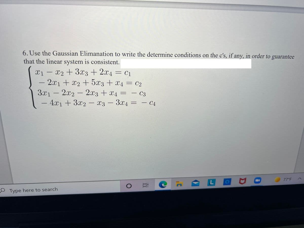 6. Use the Gaussian Elimanation to write the determine conditions on the c's, if any, in order to guarantee
that the linear system is consistent.
X2 + 3x3 + 2x4 = c1
- 2x1+x2+ 5x3 + x4 = c2
3x1-2x2- 2x3 + x4 =
- 4x1 + 3x2 – x3 - 3x4 =
X1
C3
– C4
77°F
01
O Type here to search

