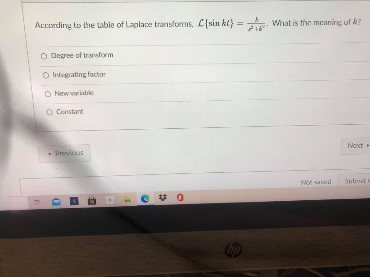 According to the table of Laplace transforms, L{sin kt}
k
What is the meaning of k?
O Degree of transform
O Integrating factor
O New variable
O Constant
« Previous
Next
Not saved
Submit C
up
