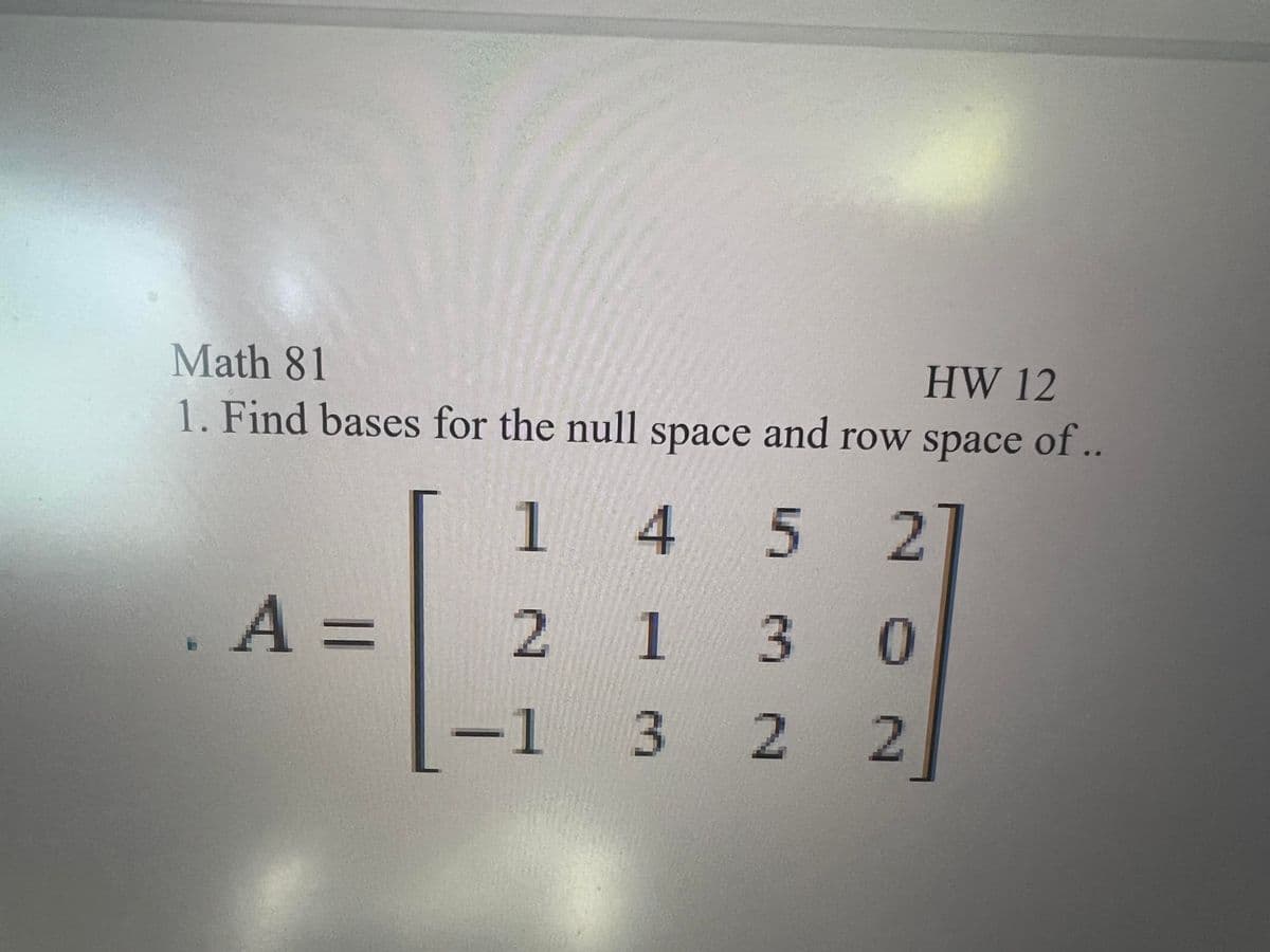 Math 81
HW 12
1. Find bases for the null space and row space of..
1
4 5 2
. A =
2 130
-1 3 2
2
