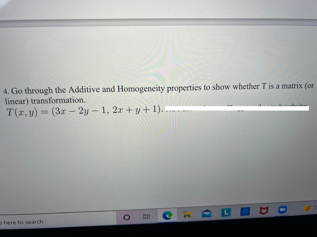 4. Go through the Additive and Homogeneity properties to show whether T is a matrix (or
linear) transformation.
T(x, y) = (3x – 2y – 1, 2x + y + 1). .
|
e here to search
