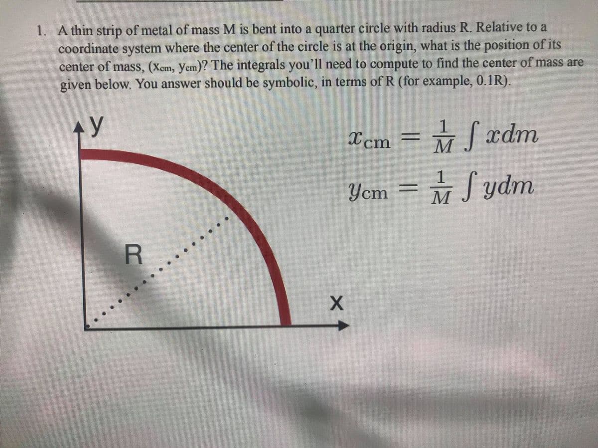1. A thin strip of metal of mass M is bent into a quarter circle with radius R. Relative to a
coordinate system where the center of the circle is at the origin, what is the position of its
center of mass, (Xem, yem)? The integrals you'll need to compute to find the center of mass are
given below. You answer should be symbolic, in terms of R (for example, 0.1R).
y
M xdm
X cm
1
Ycm
Sydm
R
