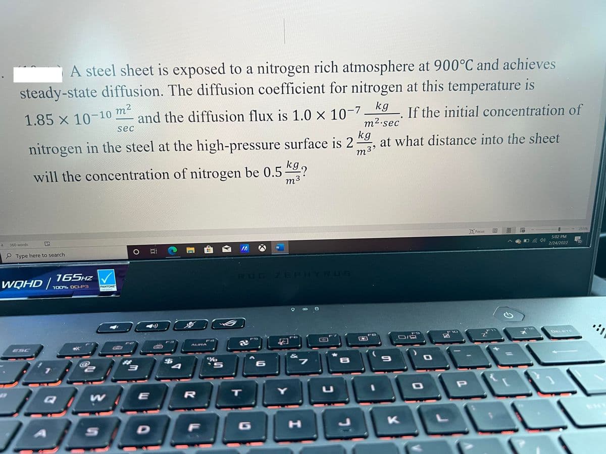 A steel sheet is exposed to a nitrogen rich atmosphere at 900°C and achieves
steady-state diffusion. The diffusion coefficient for nitrogen at this temperature is
1.85 x 10-10 m2
kg
and the diffusion flux is 1.0 x 10-7
If the initial concentration of
sec
m².sec
kg
nitrogen in the steel at the high-pressure surface is 2
at what distance into the sheet
m39
will the concentration of nitrogen be 0.5 *9?
m3
4
360 words
D Focus
255%
e Type here to search
IA
5:02 PM
W
2/24/2022
10
165HZ V
WQHD |.
ROG ZEPHYRUS
100% DCI-P3
PANTONE
Validated
F5
F9
F10
ESC
AURA
DELETE
%24
&
%3D
P
www
ENT
G
K
