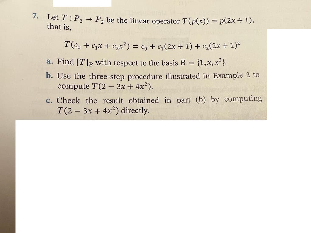 7.
Let T: P2
> P2 be the linear operator T(p(x)) = p(2x + 1),
that is,
T(co + c,x+ C,x²) = co + c,(2x + 1) + c,(2x + 1)²
a. Find [T]B with respect to the basis B =
{1,x, x?}.
b. Use the three-step procedure illustrated in Example 2 to
compute T(2 – 3x + 4x²).
c. Check the result obtained in part (b) by computing
T(2 3x + 4x²) directly.

