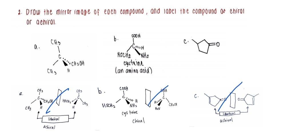 2. Drow the mírror image of each compound , and iabei the compound or chirol
or achiral.
COOH
CHs
b.
a.
ASCH2
NHe
cyrteine
Can amino acid)
'CH 2 OH
CH3
CH3
b.
COOH
C.
HSCH2
NH2
Ho
CH3
CHISA
HeN
Cys teine
chiral
Idonfical
idenhcal
achiral
achiral
