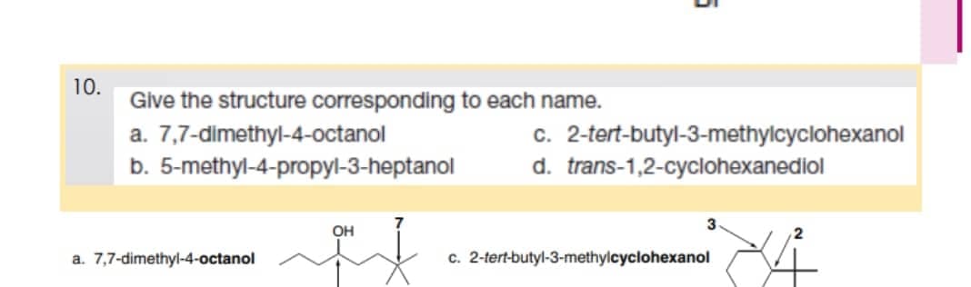 10.
Give the structure corresponding to each name.
a.
7,7-dimethyl-4-octanol
b. 5-methyl-4-propyl-3-heptanol
OH
if
a. 7,7-dimethyl-4-octanol
c. 2-tert-butyl-3-methylcyclohexanol
d. trans-1,2-cyclohexanediol
c. 2-tert-butyl-3-methylcyclohexanol