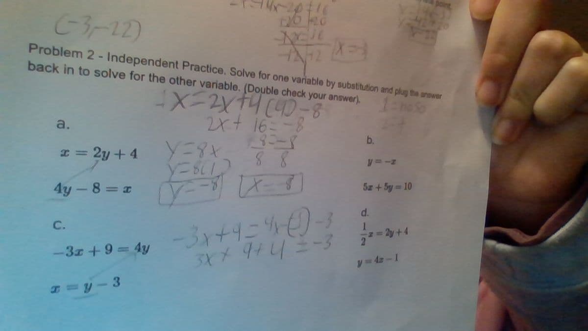 (-3-22)
Problem 2- Independent Practice. Solve for one variable by substitution and plug the answer
back in to solve for the other variable. (Double check your answer).
4X=2x+4 (40)
1-ho so
2x + 16 = -8
¥8:-8
88
[x = 8)
a.
x = 2y + 4
4y - 8 = x
C.
-3x+9 = 4y
x=y-3
Y=8x
Y=8(1)
-2016
to no
NEJE
12/12 (3)
4242
y=-8
-3x+9=4x (0-3
3X + 9+4 =-3
b.
2
y=-z
5x + 5y=10
2y +4
y=42-1