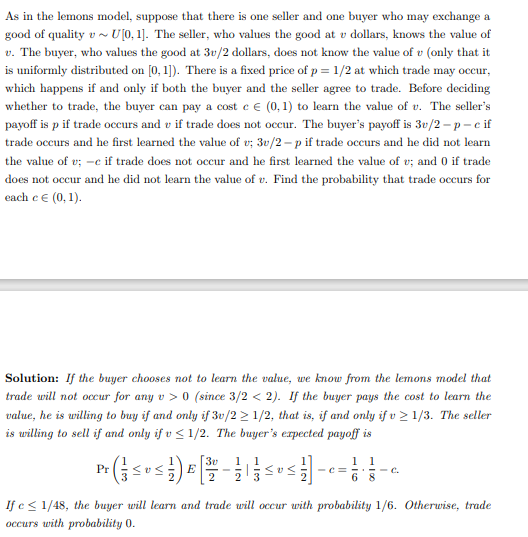 As in the lemons model, suppose that there is one seller and one buyer who may exchange a
good of quality v~ U[0, 1]. The seller, who values the good at v dollars, knows the value of
v. The buyer, who values the good at 3v/2 dollars, does not know the value of v (only that it
is uniformly distributed on [0,1]). There is a fixed price of p = 1/2 at which trade may occur,
which happens if and only if both the buyer and the seller agree to trade. Before deciding
whether to trade, the buyer can pay a cost c € (0, 1) to learn the value of u. The seller's
payoff is p if trade occurs and vif trade does not occur. The buyer's payoff is 3v/2-p-c if
trade occurs and he first learned the value of v; 3v/2-p if trade occurs and he did not learn
the value of v; -c if trade does not occur and he first learned the value of v; and 0 if trade
does not occur and he did not learn the value of u. Find the probability that trade occurs for
each c € (0, 1).
Solution: If the buyer chooses not to learn the value, we know from the lemons model that
trade will not occur for any v> 0 (since 3/2 < 2). If the buyer pays the cost to learn the
value, he is willing to buy if and only if 3v/2≥ 1/2, that is, if and only if v≥ 1/3. The seller
is willing to sell if and only if v ≤ 1/2. The buyer's expected payoff is
3v
1
Pr
P² ( 1 ≤ 0 ≤ 12 ) ² [2/07 - 12/1
E
<<
SUS-C²
-c=
11
68
==C.
If e≤ 1/48, the buyer will learn and trade will occur with probability 1/6. Otherwise, trade
occurs with probability 0.