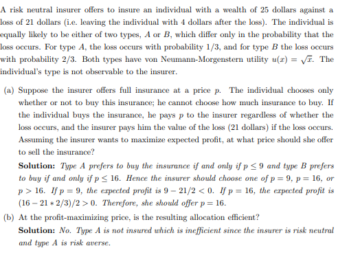 A risk neutral insurer offers to insure an individual with a wealth of 25 dollars against a
loss of 21 dollars (i.e. leaving the individual with 4 dollars after the loss). The individual is
equally likely to be either of two types, A or B, which differ only in the probability that the
loss occurs. For type A, the loss occurs with probability 1/3, and for type B the loss occurs
with probability 2/3. Both types have von Neumann-Morgenstern utility u(x) = √. The
individual's type is not observable to the insurer.
(a) Suppose the insurer offers full insurance at a price p. The individual chooses only
whether or not to buy this insurance; he cannot choose how much insurance to buy. If
the individual buys the insurance, he pays p to the insurer regardless of whether the
loss occurs, and the insurer pays him the value of the loss (21 dollars) if the loss occurs.
Assuming the insurer wants to maximize expected profit, at what price should she offer
to sell the insurance?
Solution: Type A prefers to buy the insurance if and only if p ≤9 and type B prefers
to buy if and only if p ≤ 16. Hence the insurer should choose one of p = 9, p = 16, or
p> 16. If p = 9, the expected profit is 9-21/2 <0. If p = 16, the expected profit is
(16-21*2/3)/2>0. Therefore, she should offer p= 16.
(b) At the profit-maximizing price, is the resulting allocation efficient?
Solution: No. Type A is not insured which is inefficient since the insurer is risk neutral
and type A is risk averse.