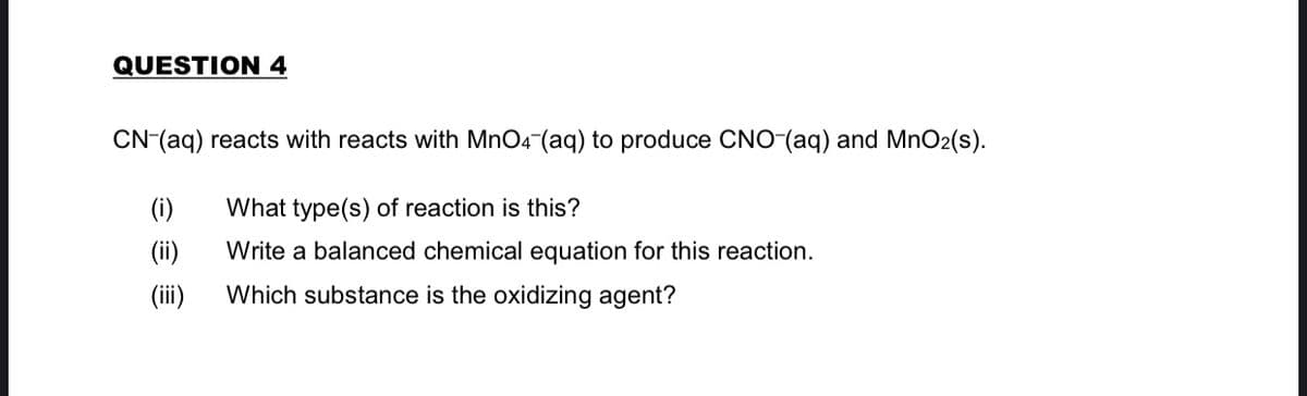 QUESTION 4
CN-(aq) reacts with reacts with MnO4-(aq) to produce CNO-(aq) and MnO2(s).
(i)
What type(s) of reaction is this?
(ii)
Write a balanced chemical equation for this reaction.
(ii)
Which substance is the oxidizing agent?
