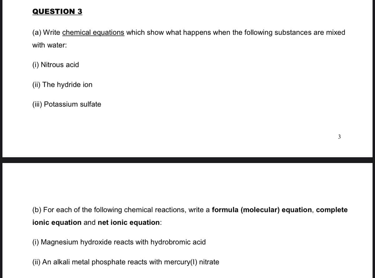 QUESTION 3
(a) Write chemical equations which show what happens when the following substances are mixed
with water:
(i) Nitrous acid
(ii) The hydride ion
(iii) Potassium sulfate
3
(b) For each of the following chemical reactions, write a formula (molecular) equation, complete
ionic equation and net ionic equation:
(i) Magnesium hydroxide reacts with hydrobromic acid
(ii) An alkali metal phosphate reacts with mercury(1) nitrate
